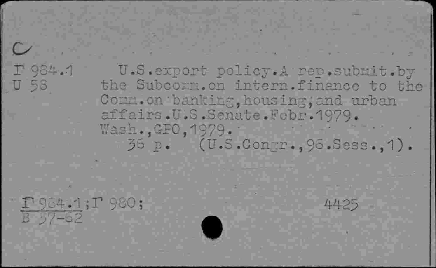 ﻿r 934.1
U 53
U.S .export policy.A rep.subnit.b the Subcorn.on intern.finance to t Con ..onbanking, housingand urban affairs .U.S .Senate .Febr.1979 • Wash.,GUO,1979«'
p3 p.	(U.S.Conpr.,96.Sees .,1)
P954.1;P 9SO;
4425